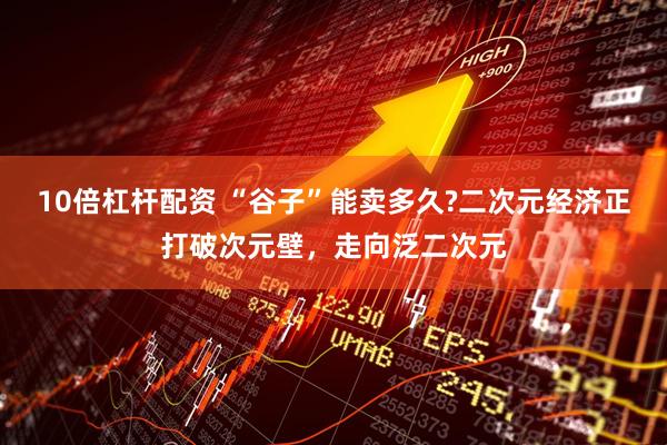 10倍杠杆配资 “谷子”能卖多久?二次元经济正打破次元壁，走向泛二次元