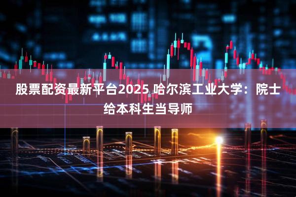 股票配资最新平台2025 哈尔滨工业大学：院士给本科生当导师