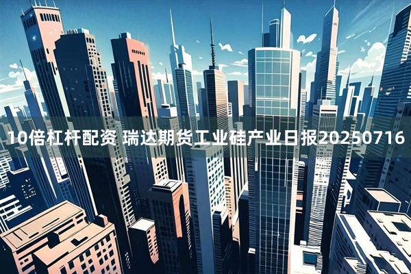 10倍杠杆配资 瑞达期货工业硅产业日报20250716