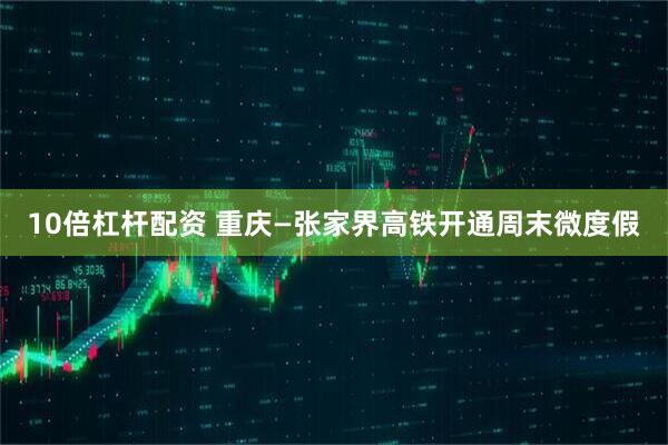 10倍杠杆配资 重庆—张家界高铁开通周末微度假