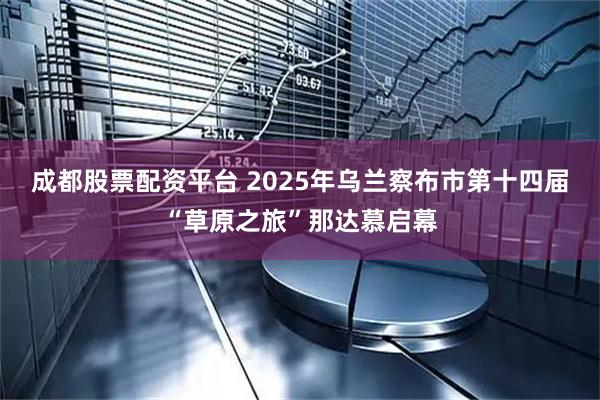 成都股票配资平台 2025年乌兰察布市第十四届“草原之旅”那达慕启幕