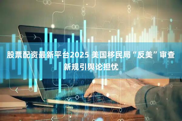 股票配资最新平台2025 美国移民局“反美”审查新规引舆论担忧
