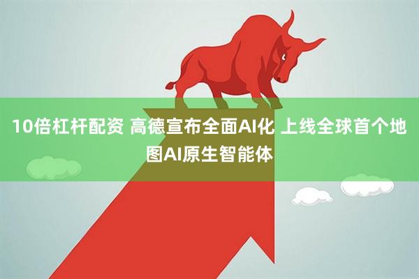 10倍杠杆配资 高德宣布全面AI化 上线全球首个地图AI原生智能体