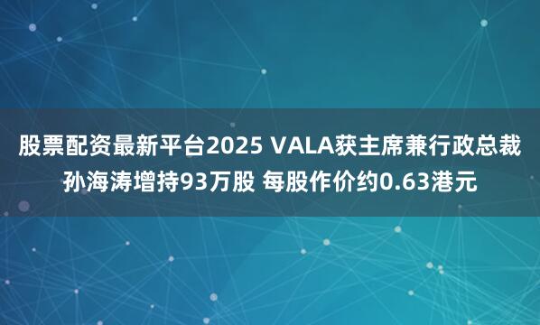 股票配资最新平台2025 VALA获主席兼行政总裁孙海涛增持93万股 每股作价约0.63港元