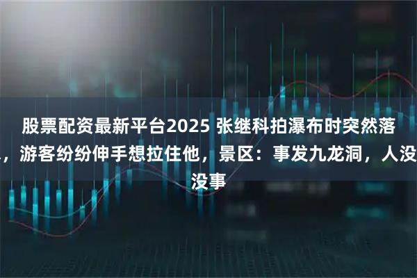 股票配资最新平台2025 张继科拍瀑布时突然落水，游客纷纷伸手想拉住他，景区：事发九龙洞，人没事