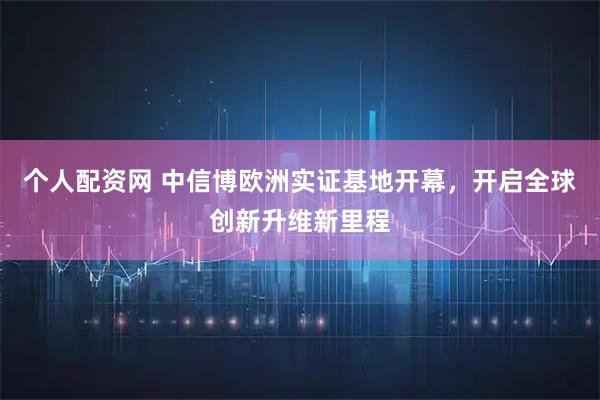 个人配资网 中信博欧洲实证基地开幕，开启全球创新升维新里程