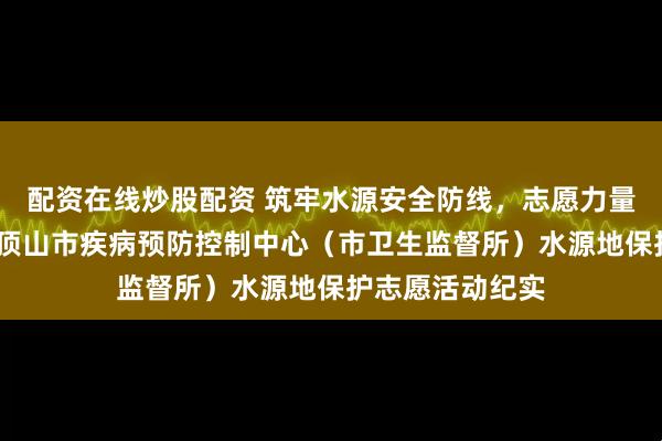 配资在线炒股配资 筑牢水源安全防线，志愿力量彰显担当——平顶山市疾病预防控制中心（市卫生监督所）水源地保护志愿活动纪实