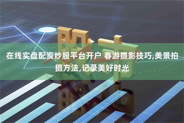 在线实盘配资炒股平台开户 春游摄影技巧,美景拍摄方法,记录美好时光
