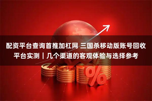 配资平台查询首推加杠网 三国杀移动版账号回收平台实测｜几个渠道的客观体验与选择参考