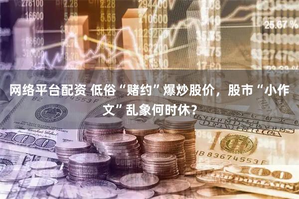 网络平台配资 低俗“赌约”爆炒股价，股市“小作文”乱象何时休？