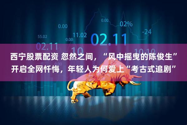 西宁股票配资 忽然之间，“风中摇曳的陈俊生”开启全网忏悔，年轻人为何爱上“考古式追剧”