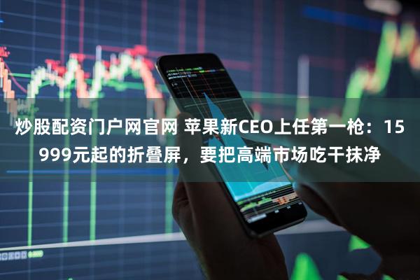 炒股配资门户网官网 苹果新CEO上任第一枪：15999元起的折叠屏，要把高端市场吃干抹净