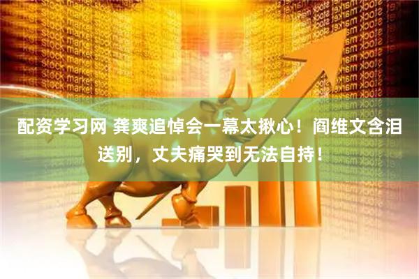 配资学习网 龚爽追悼会一幕太揪心！阎维文含泪送别，丈夫痛哭到无法自持！