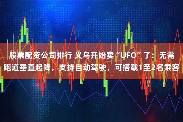 股票配资公司排行 义乌开始卖“UFO”了：无需跑道垂直起降，支持自动驾驶，可搭载1至2名乘客