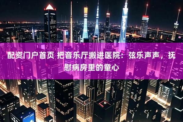 配资门户首页 把音乐厅搬进医院：弦乐声声，抚慰病房里的童心